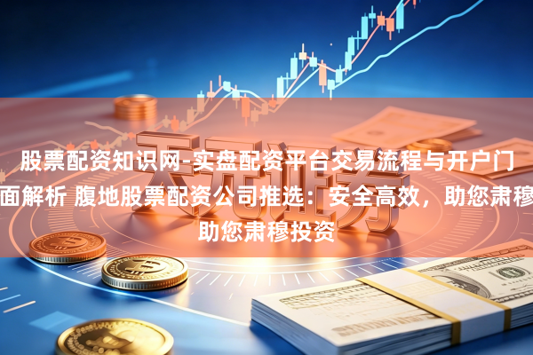 股票配资知识网-实盘配资平台交易流程与开户门槛全面解析 腹地股票配资公司推选：安全高效，助您肃穆投资
