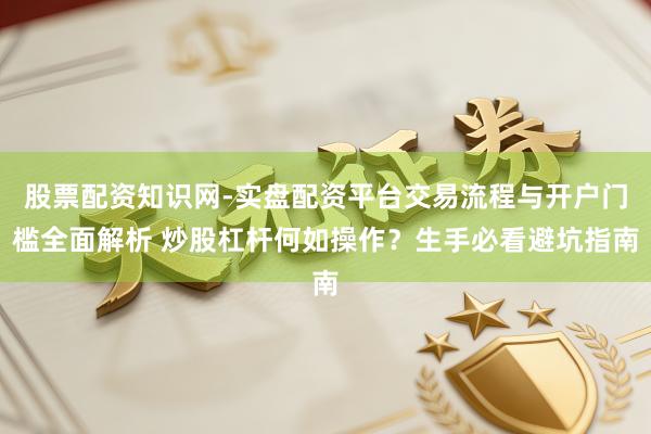 股票配资知识网-实盘配资平台交易流程与开户门槛全面解析 炒股杠杆何如操作？生手必看避坑指南