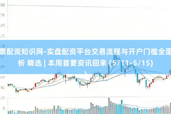 股票配资知识网-实盘配资平台交易流程与开户门槛全面解析 精选 | 本周首要资讯回来 (5/11-5/15)